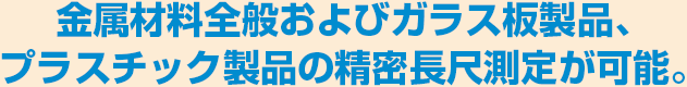 金属材料全般およびガラス板製品、プラスチック製品の精密長尺測定が可能。