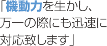 「機動力を生かし、万一の際にも迅速に対応致します」