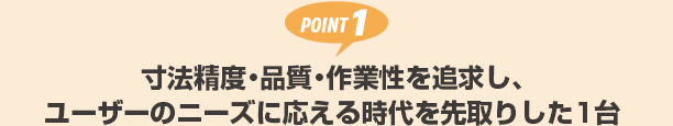 POINT1 寸法精度・品質・作業性を追求し、ユーザーのニーズに応える時代を先取りした1台