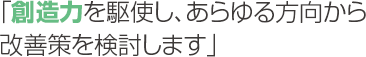 「創造力を駆使し、あらゆる方向から改善策を検討します」